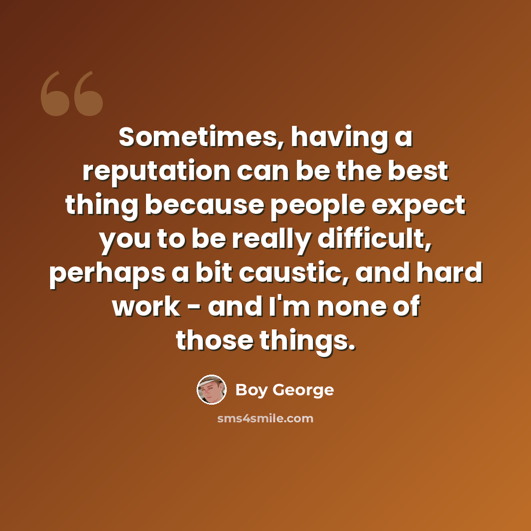 “Sometimes, having a reputation can be the best thing because people expect you to be really difficult, perhaps a bit caustic, and hard work - and I'm none of those things.” quote by Boy George