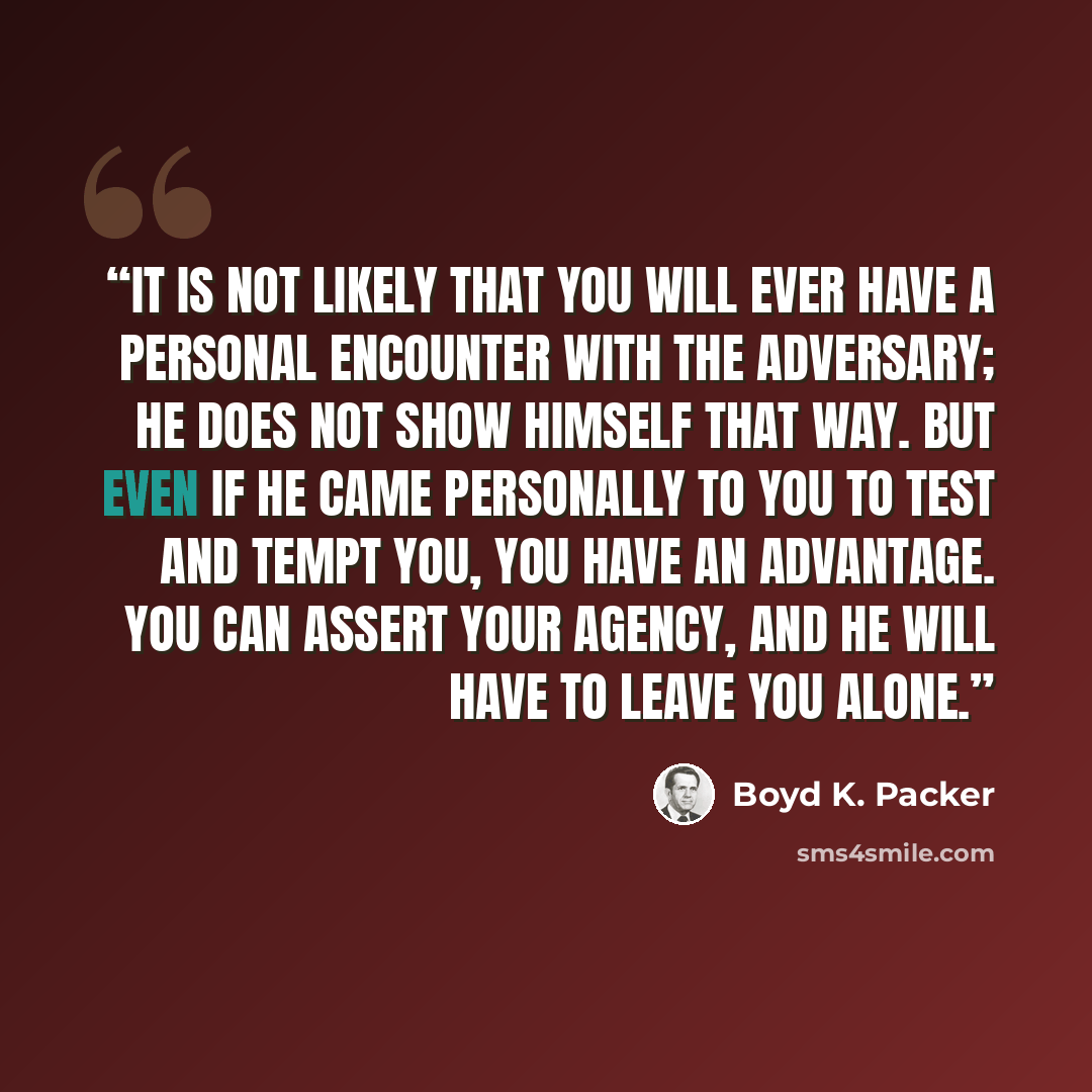 “It is not likely that you will ever have a personal encounter with the adversary; he does not show himself that way. But even if he came personally to you to test and tempt you, you have an advantage. You can assert your agency, and he will have to leave you alone.” quote by Boyd K. Packer