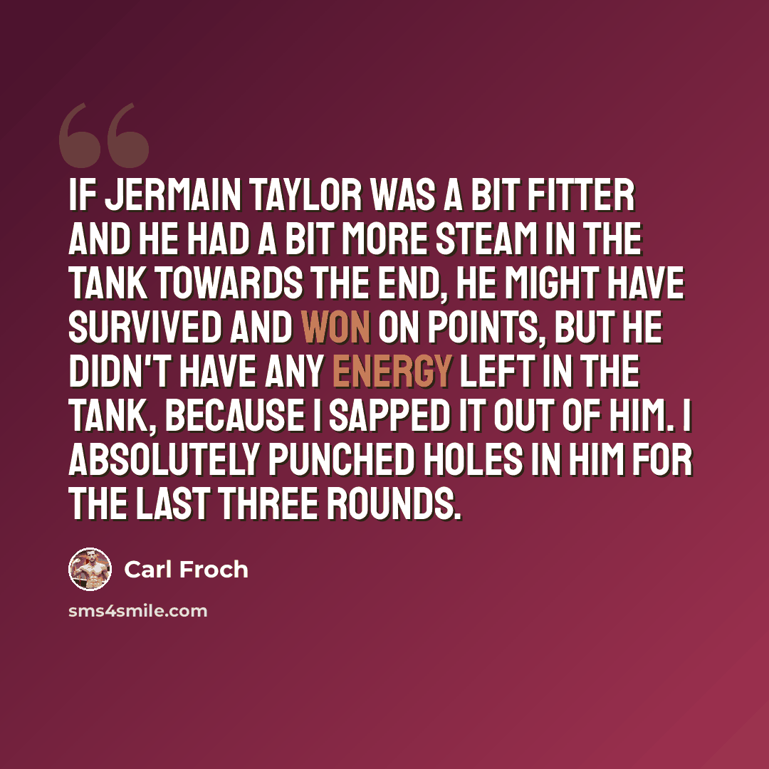“If Jermain Taylor was a bit fitter and he had a bit more steam in the tank towards the end, he might have survived and won on points, but he didn't have any energy left in the tank, because I sapped it out of him. I absolutely punched holes in him for the last three rounds.” quote by Carl Froch