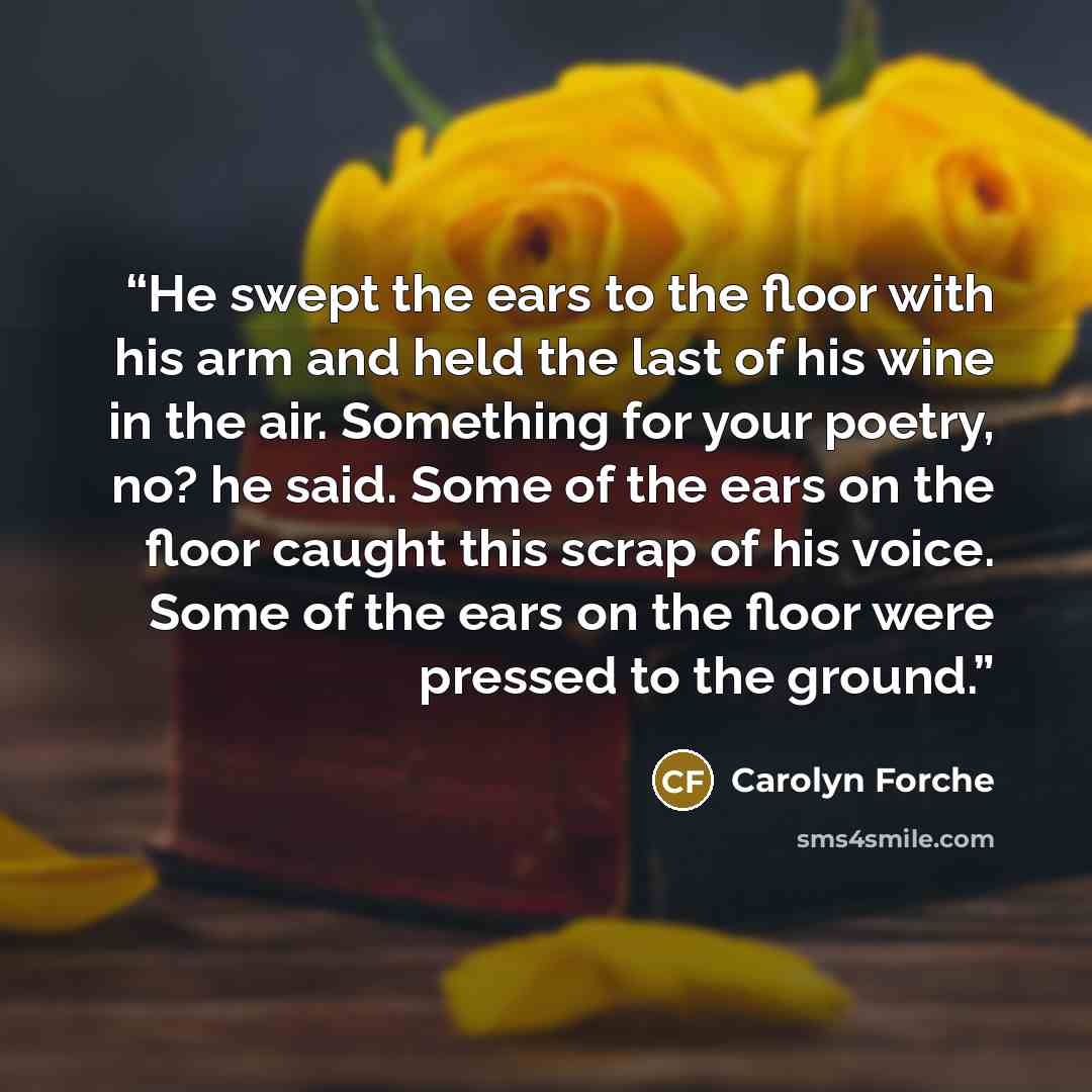 “He swept the ears to the floor with his arm and held the last of his wine in the air. Something for your poetry, no? he said. Some of the ears on the floor caught this scrap of his voice. Some of the ears on the floor were pressed to the ground.” quote by Carolyn Forché