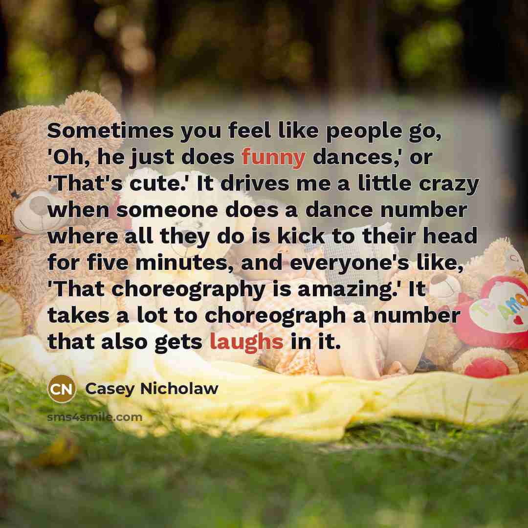 “Sometimes you feel like people go, 'Oh, he just does funny dances,' or 'That's cute.' It drives me a little crazy when someone does a dance number where all they do is kick to their head for five minutes, and everyone's like, 'That choreography is amazing.' It takes a lot to choreograph a number…” quote by Casey Nicholaw