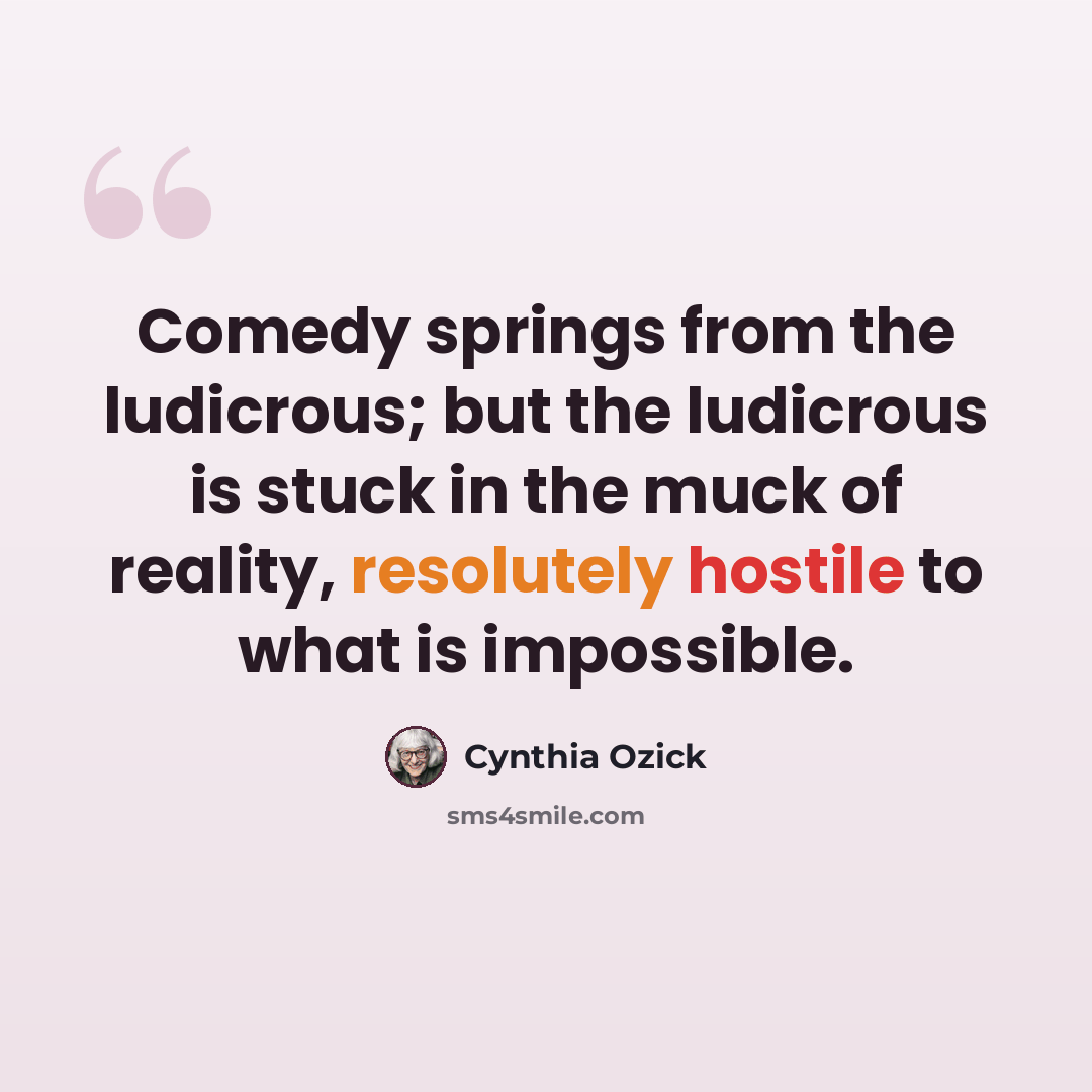 “Comedy springs from the ludicrous; but the ludicrous is stuck in the muck of reality, resolutely hostile to what is impossible.” quote by Cynthia Ozick