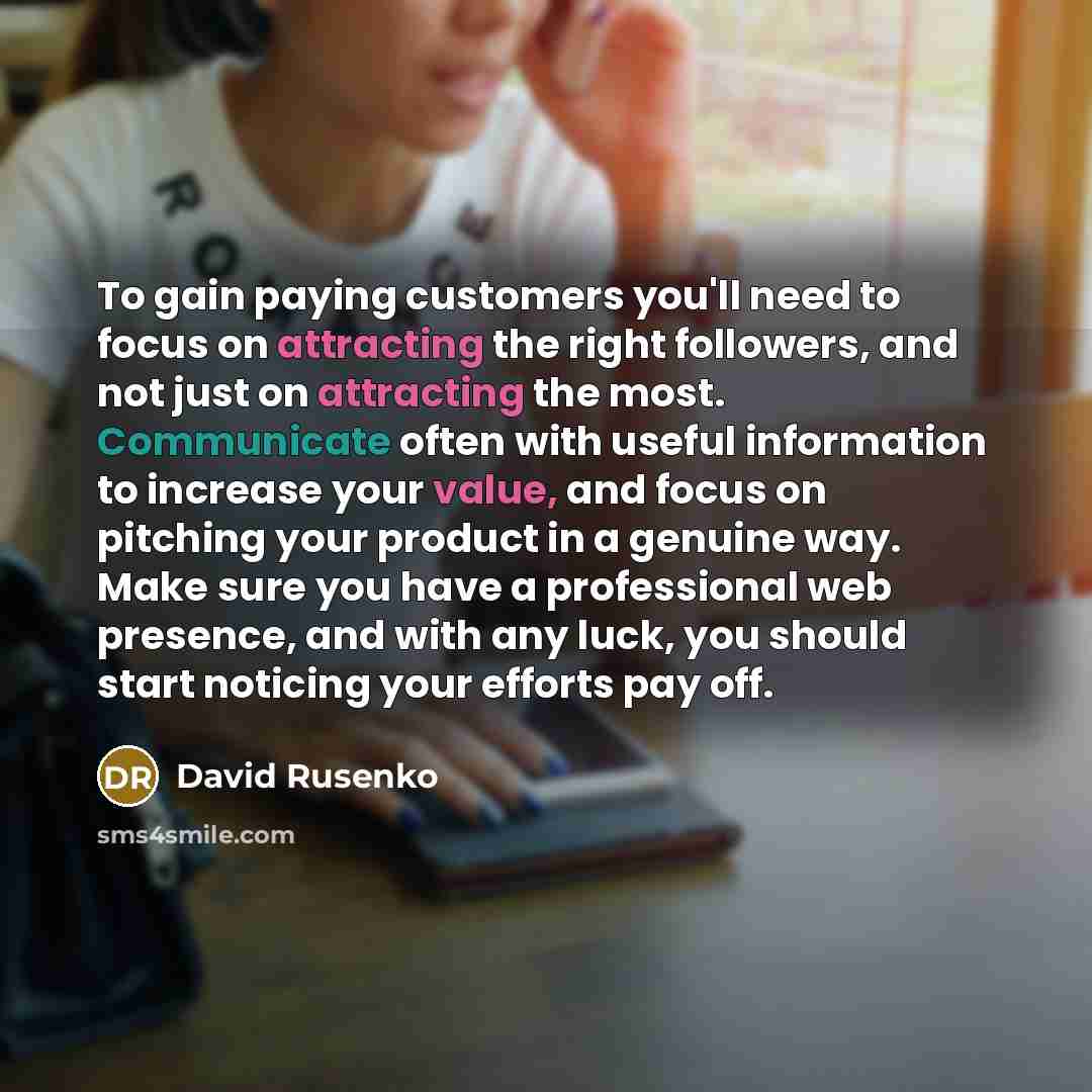 “To gain paying customers you'll need to focus on attracting the right followers, and not just on attracting the most. Communicate often with useful information to increase your value, and focus on pitching your product in a genuine way. Make sure you have a professional web presence, and with any…” quote by David Rusenko
