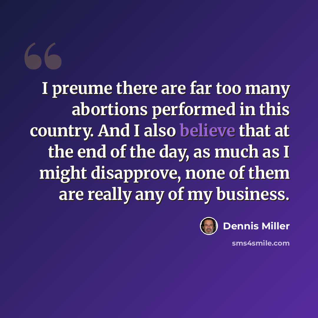 “I preume there are far too many abortions performed in this country. And I also believe that at the end of the day, as much as I might disapprove, none of them are really any of my business.” quote by Dennis Miller