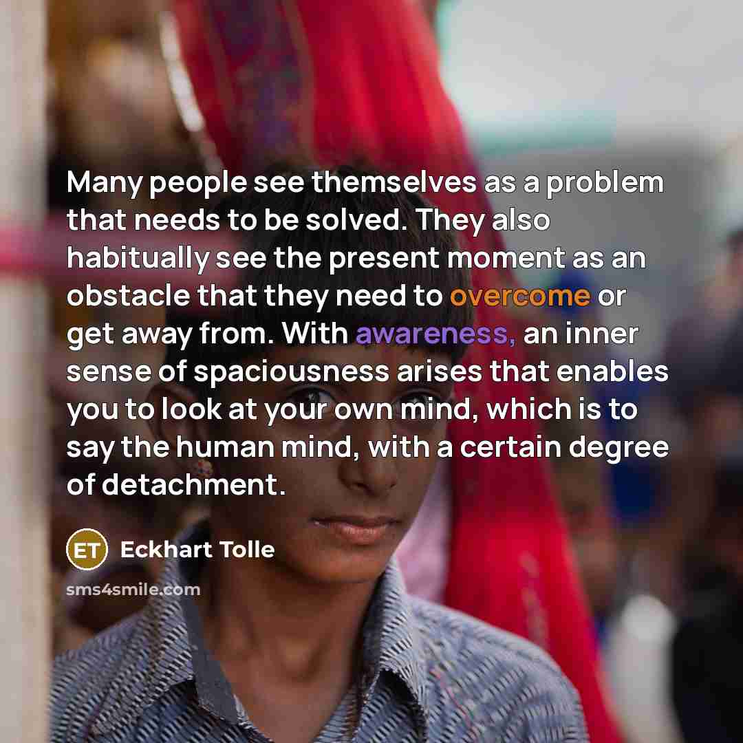 “Many people see themselves as a problem that needs to be solved. They also habitually see the present moment as an obstacle that they need to overcome or get away from. With awareness, an inner sense of spaciousness arises that enables you to look at your own mind, which is to say the human mind…” quote by Eckhart Tolle
