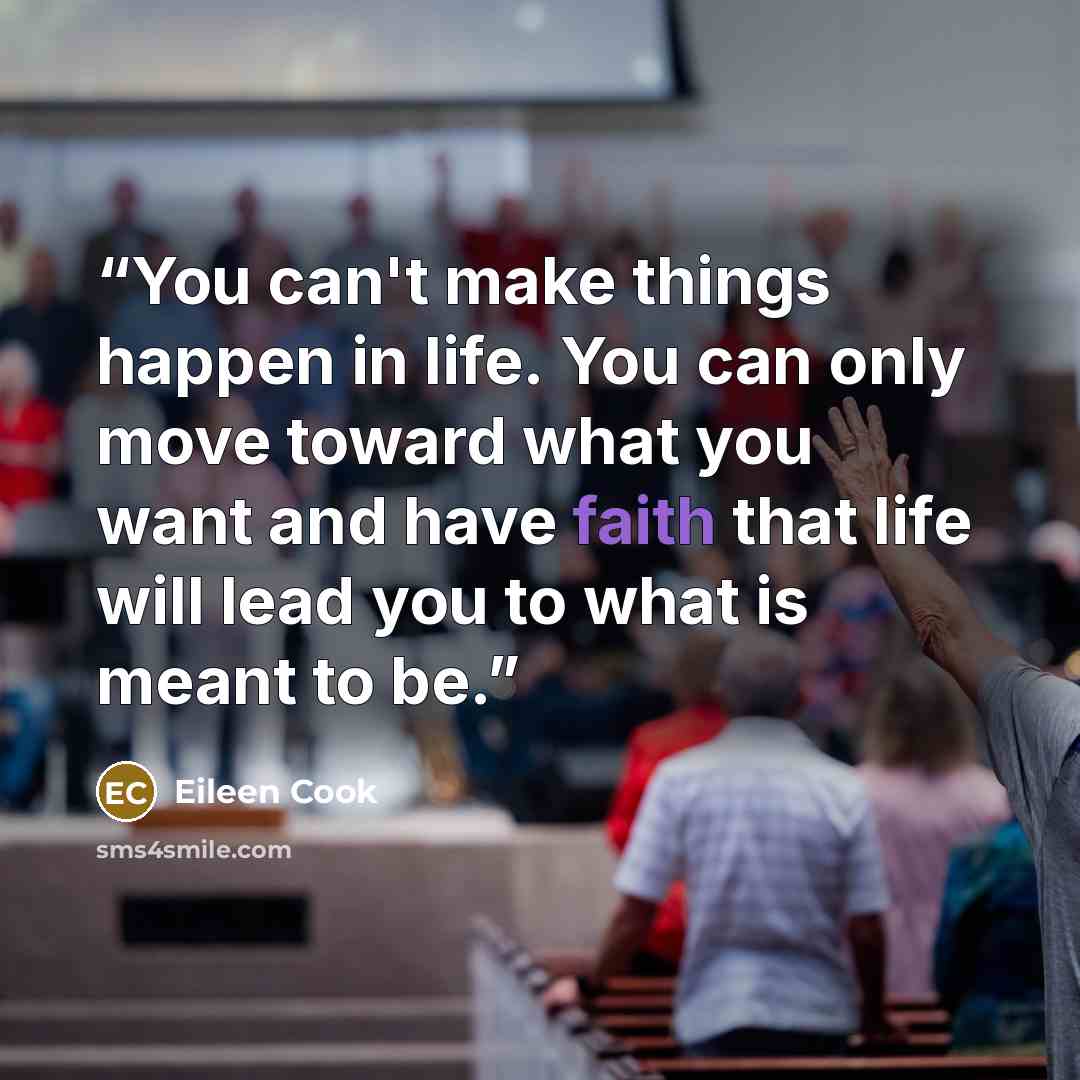 “You can't make things happen in life. You can only move toward what you want and have faith that life will lead you to what is meant to be.” quote by Eileen Cook