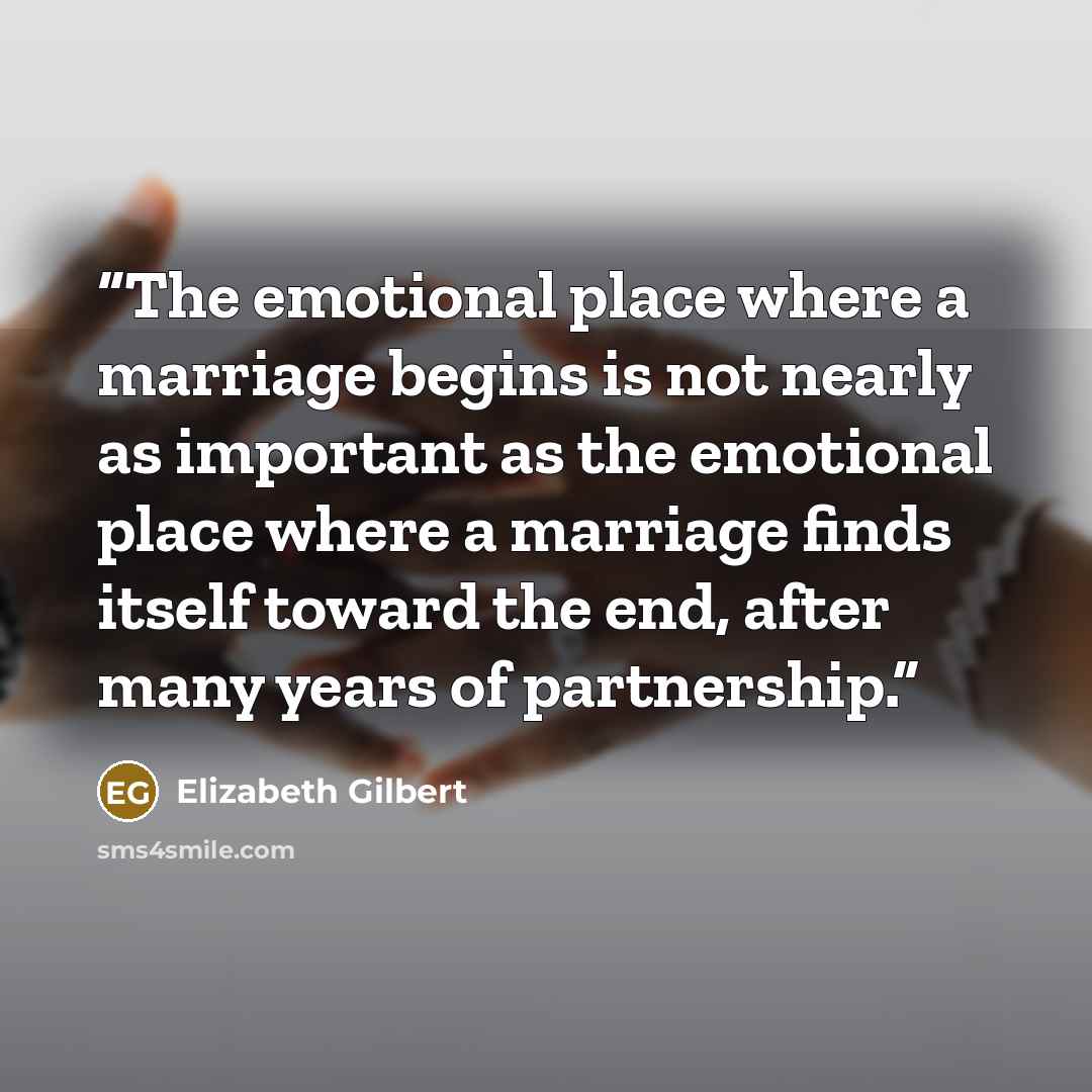 “The emotional place where a marriage begins is not nearly as important as the emotional place where a marriage finds itself toward the end, after many years of partnership.” quote by Elizabeth Gilbert