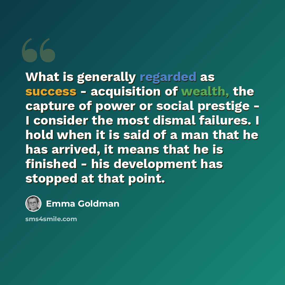 “What is generally regarded as success - acquisition of wealth, the capture of power or social prestige - I consider the most dismal failures. I hold when it is said of a man that he has arrived, it means that he is finished - his development has stopped at that point.” quote by Emma Goldman