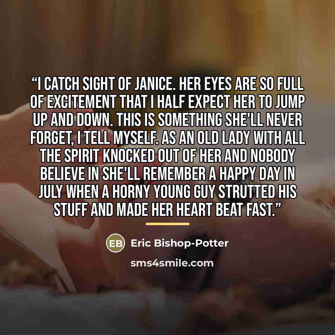 “I catch sight of Janice. Her eyes are so full of excitement that I half expect her to jump up and down. This is something she'll never forget, I tell myself. As an old lady with all the spirit knocked out of her and nobody believe in she'll remember a happy day in July when a horny young guy…” quote by Eric Bishop-Potter