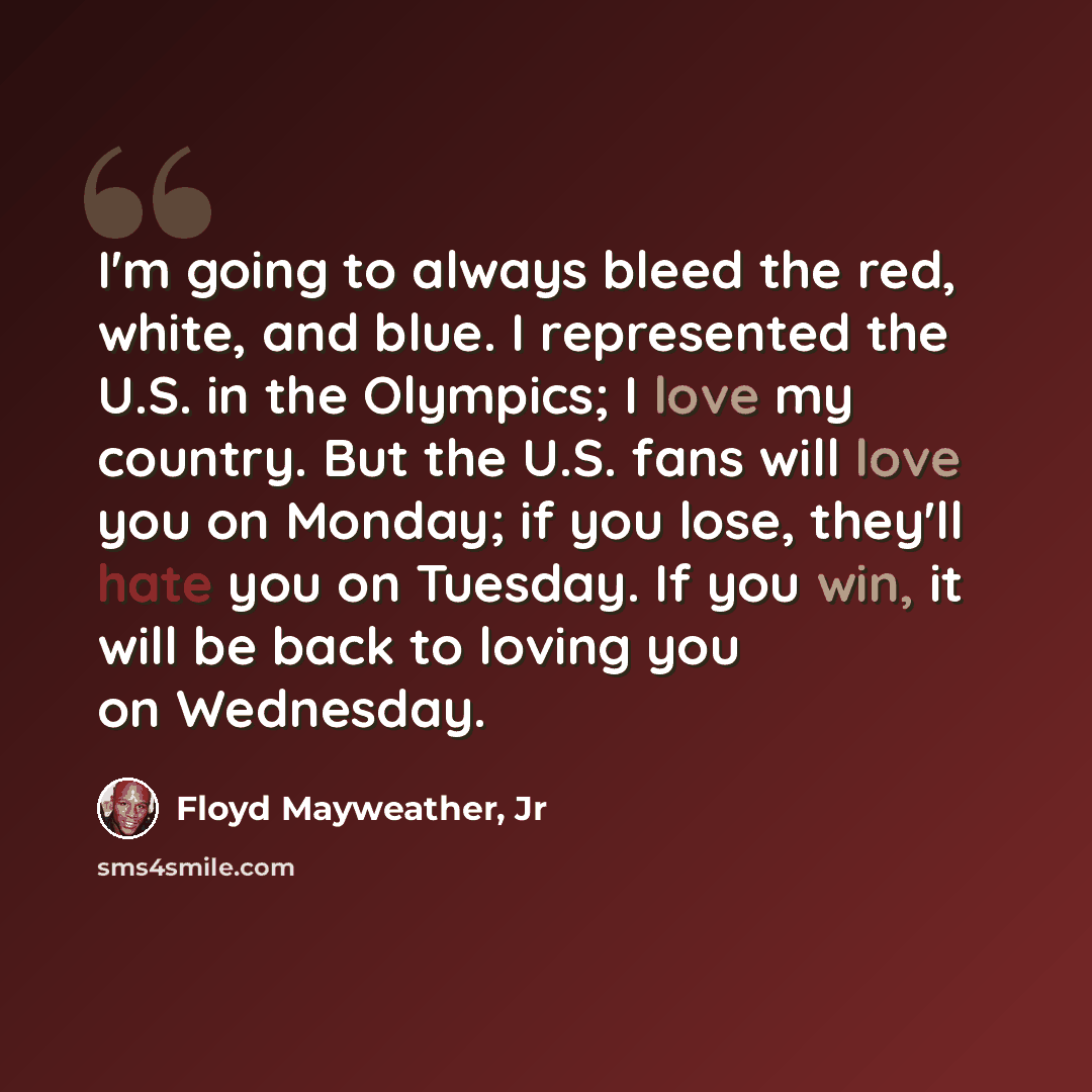 “I'm going to always bleed the red, white, and blue. I represented the U.S. in the Olympics; I love my country. But the U.S. fans will love you on Monday; if you lose, they'll hate you on Tuesday. If you win, it will be back to loving you on Wednesday.” quote by Floyd Mayweather, Jr