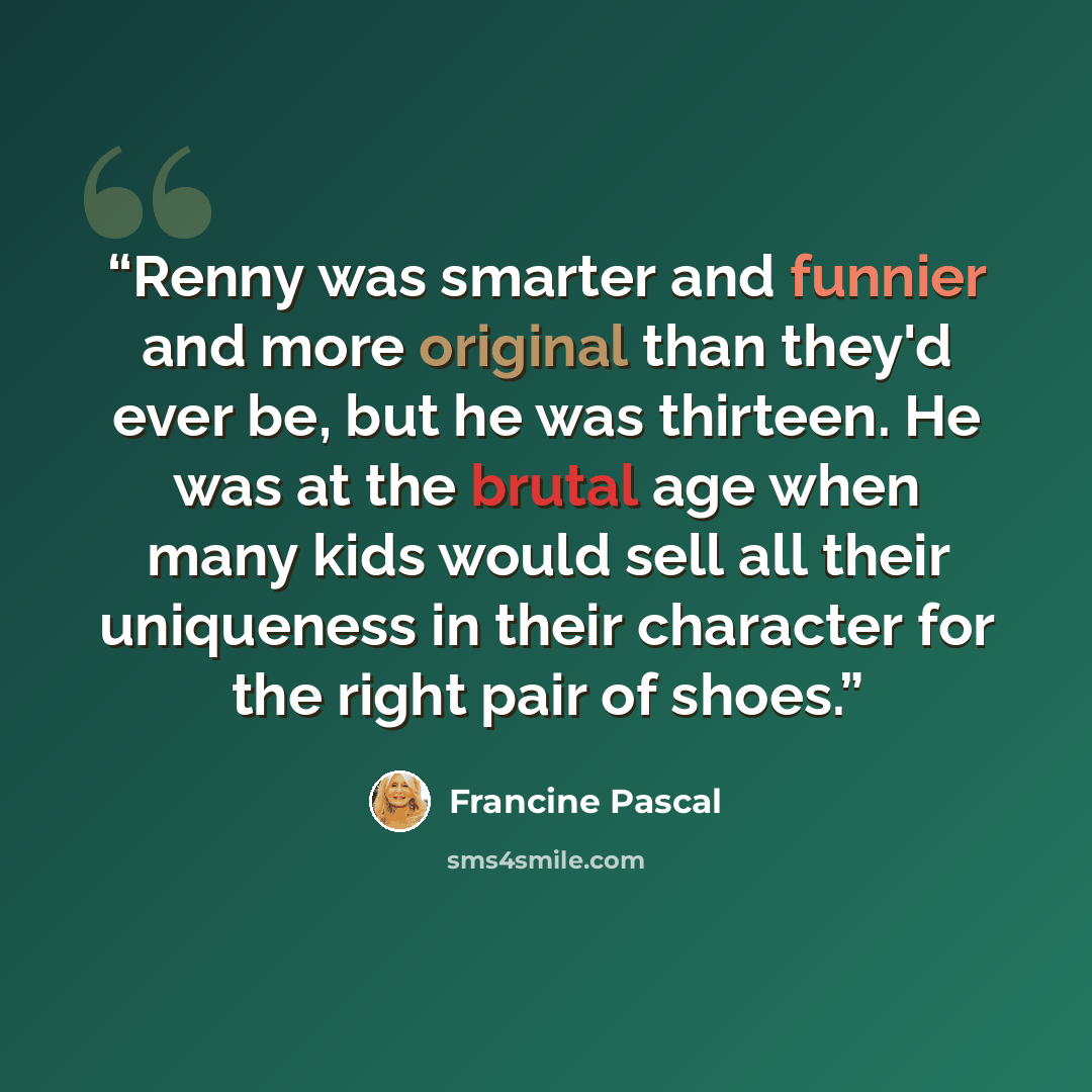 “Renny was smarter and funnier and more original than they'd ever be, but he was thirteen. He was at the brutal age when many kids would sell all their uniqueness in their character for the right pair of shoes.” quote by Francine Pascal