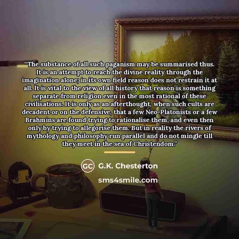 “The substance of all such paganism may be summarised thus. It is an attempt to reach the divine reality through the imagination alone; in its own field reason does not restrain it at all. It is vital to the view of all history that reason is something separate from religion even in the most…” quote by G.K. Chesterton