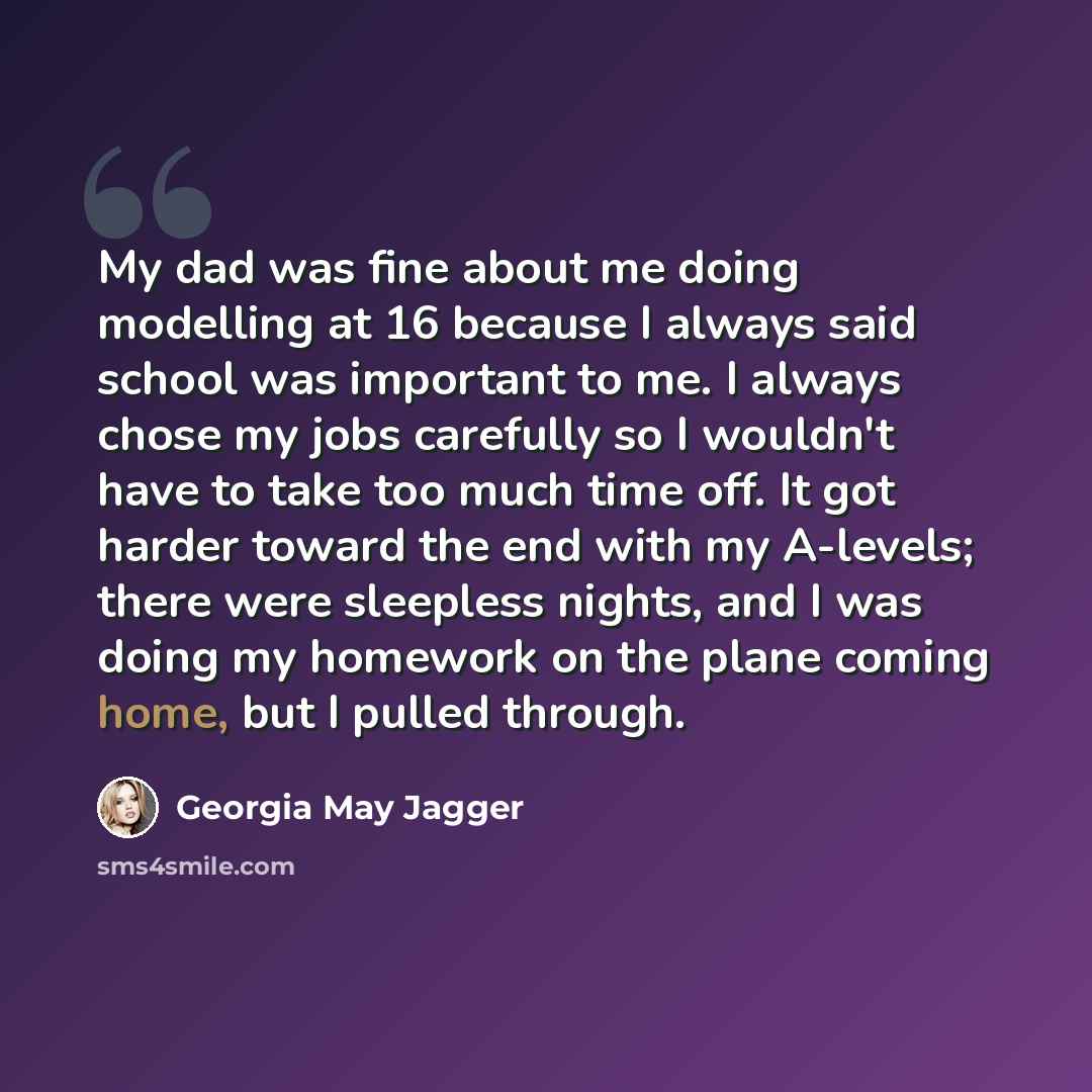 “My dad was fine about me doing modelling at 16 because I always said school was important to me. I always chose my jobs carefully so I wouldn't have to take too much time off. It got harder toward the end with my A-levels; there were sleepless nights, and I was doing my homework on the plane…” quote by Georgia May Jagger