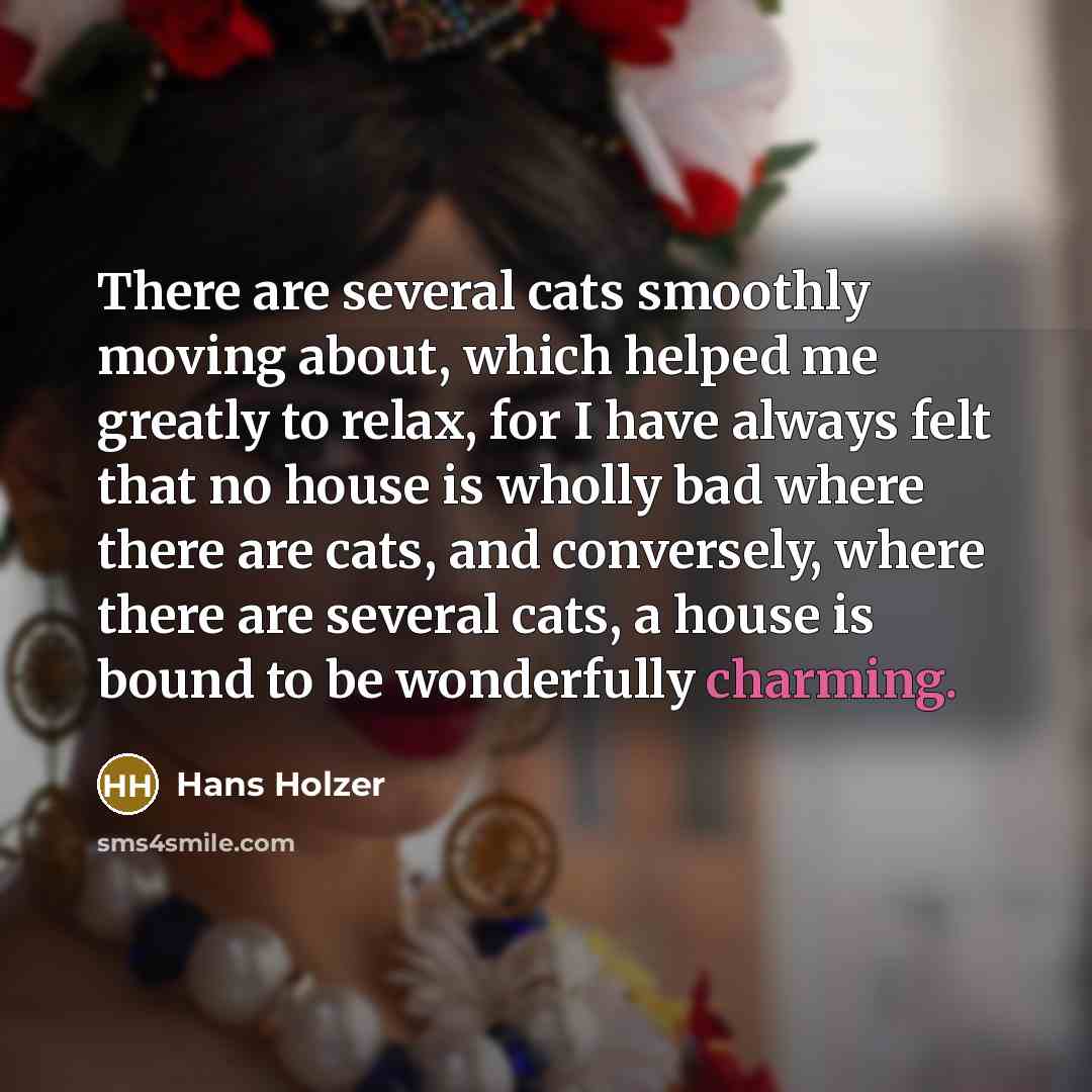 “There are several cats smoothly moving about, which helped me greatly to relax, for I have always felt that no house is wholly bad where there are cats, and conversely, where there are several cats, a house is bound to be wonderfully charming.” quote by Hans Holzer