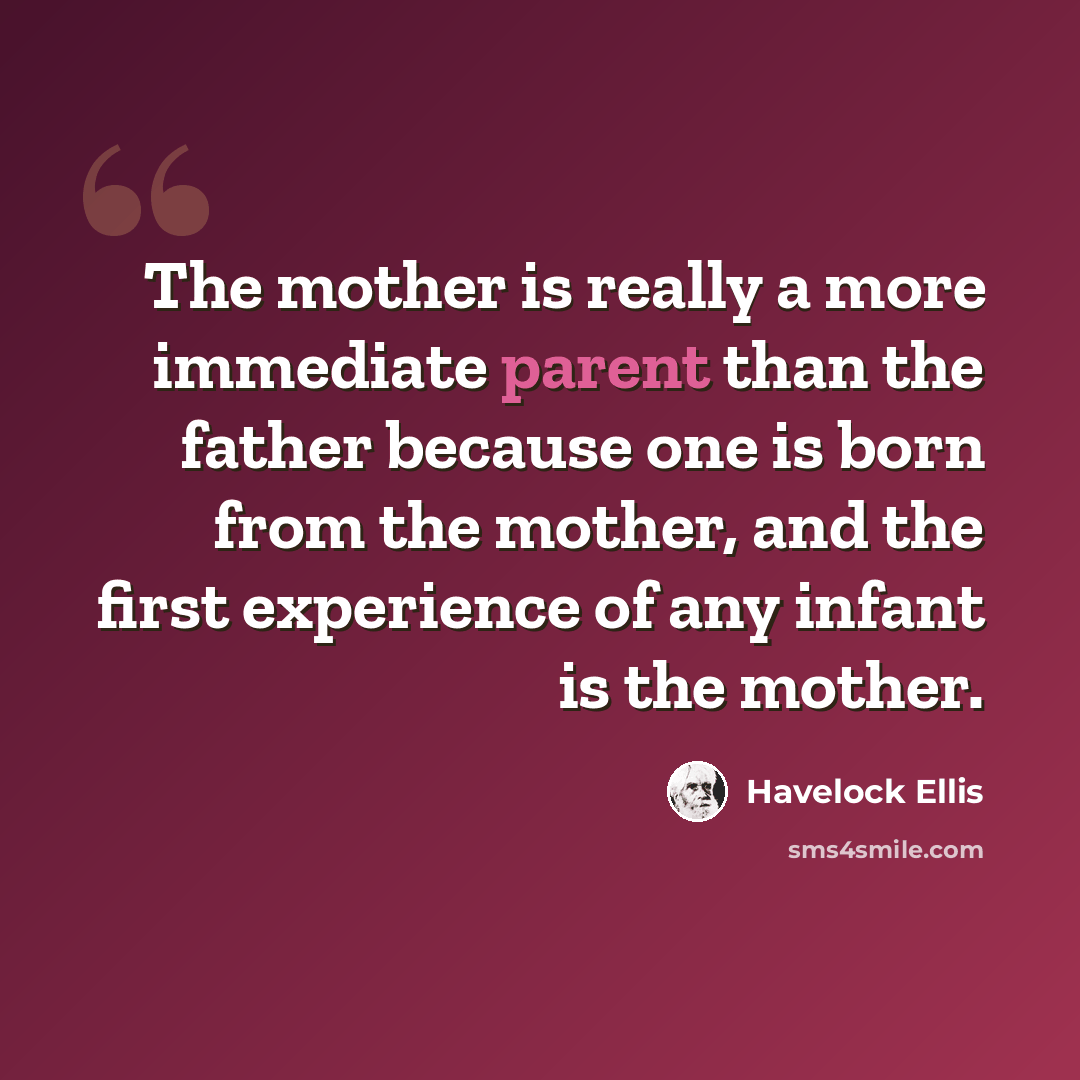 “The mother is really a more immediate parent than the father because one is born from the mother, and the first experience of any infant is the mother.” quote by Havelock Ellis