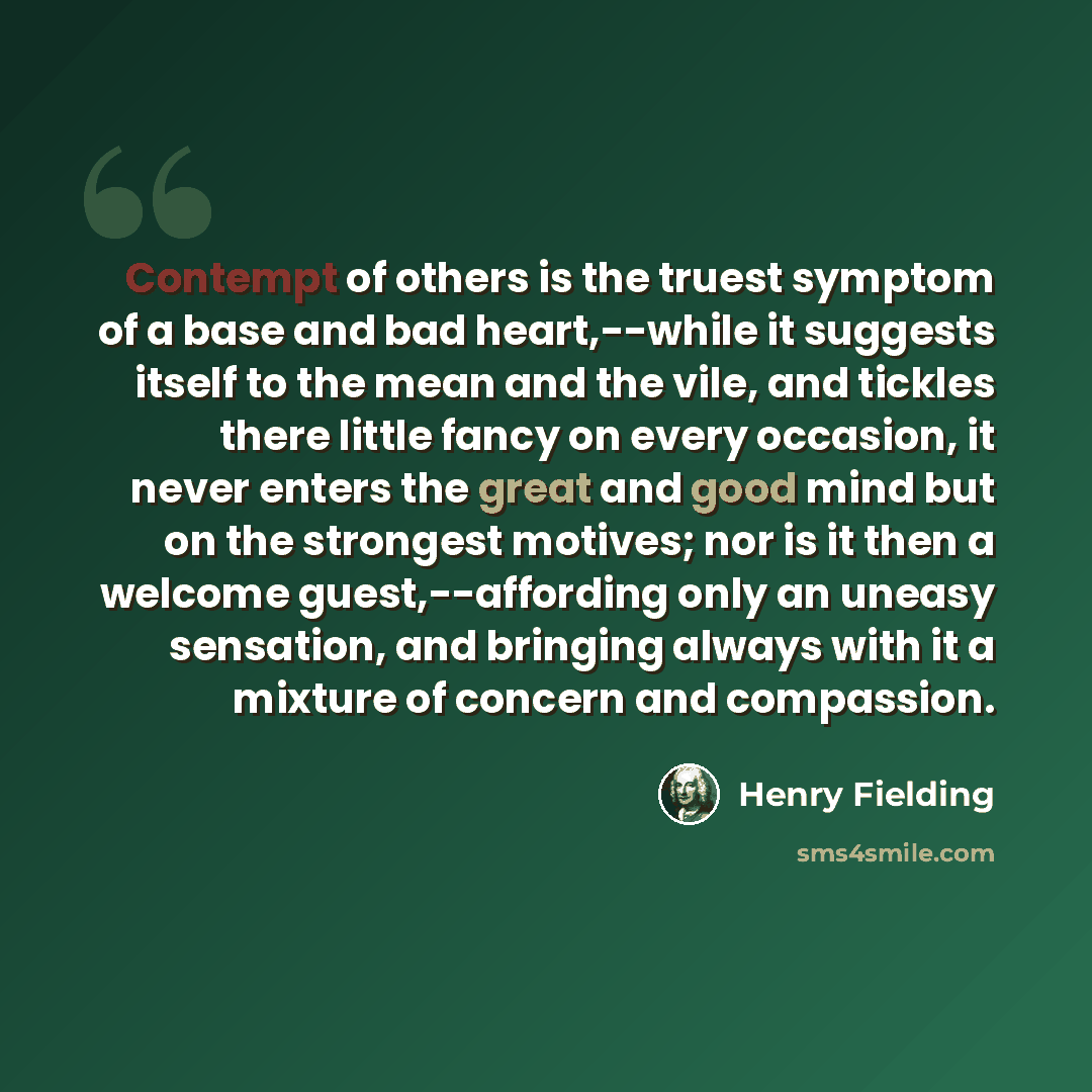 “Contempt of others is the truest symptom of a base and bad heart,--while it suggests itself to the mean and the vile, and tickles there little fancy on every occasion, it never enters the great and good mind but on the strongest motives; nor is it then a welcome guest,--affording only an uneasy…” quote by Henry Fielding