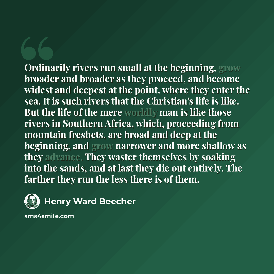 “Ordinarily rivers run small at the beginning, grow broader and broader as they proceed, and become widest and deepest at the point, where they enter the sea. It is such rivers that the Christian's life is like. But the life of the mere worldly man is like those rivers in Southern Africa, which…” quote by Henry Ward Beecher
