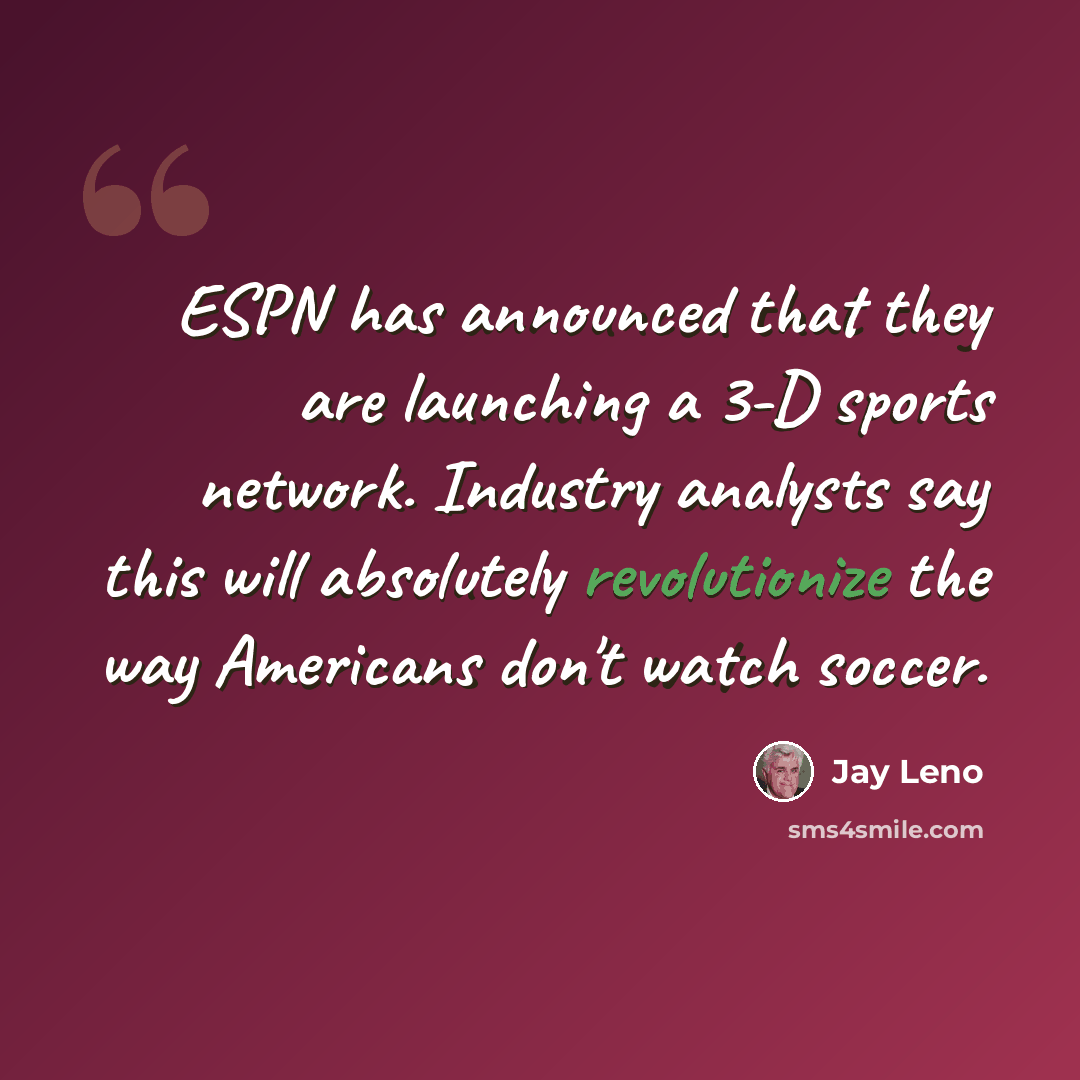 “ESPN has announced that they are launching a 3-D sports network. Industry analysts say this will absolutely revolutionize the way Americans don't watch soccer.” quote by Jay Leno