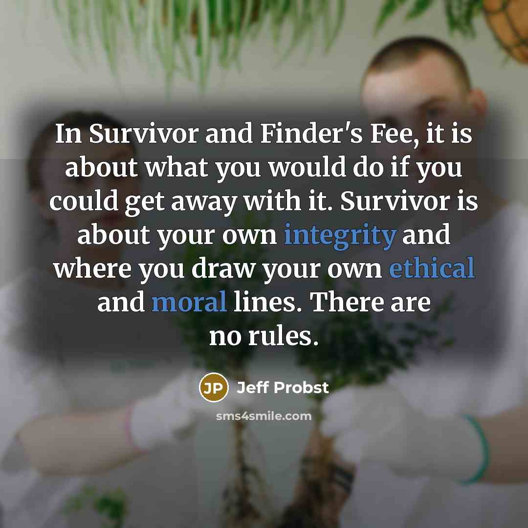 “In Survivor and Finder's Fee, it is about what you would do if you could get away with it. Survivor is about your own integrity and where you draw your own ethical and moral lines. There are no rules.” quote by Jeff Probst