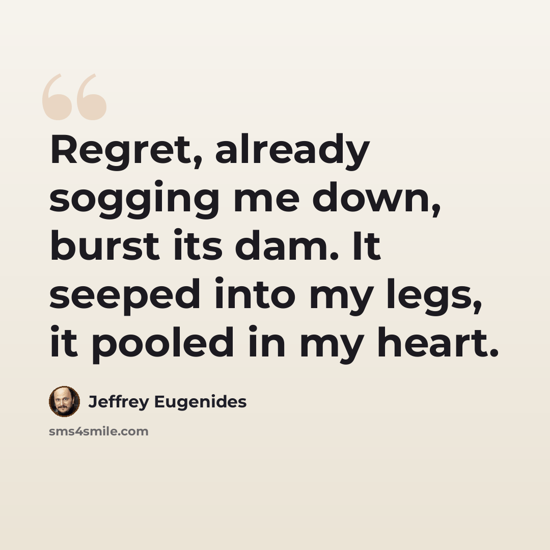 “Regret, already sogging me down, burst its dam. It seeped into my legs, it pooled in my heart.” quote by Jeffrey Eugenides