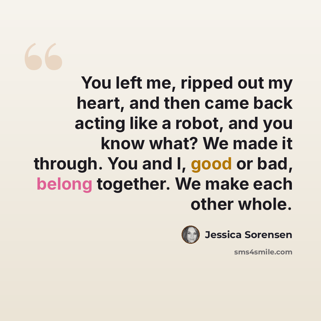“You left me, ripped out my heart, and then came back acting like a robot, and you know what? We made it through. You and I, good or bad, belong together. We make each other whole.” quote by Jessica Sorensen