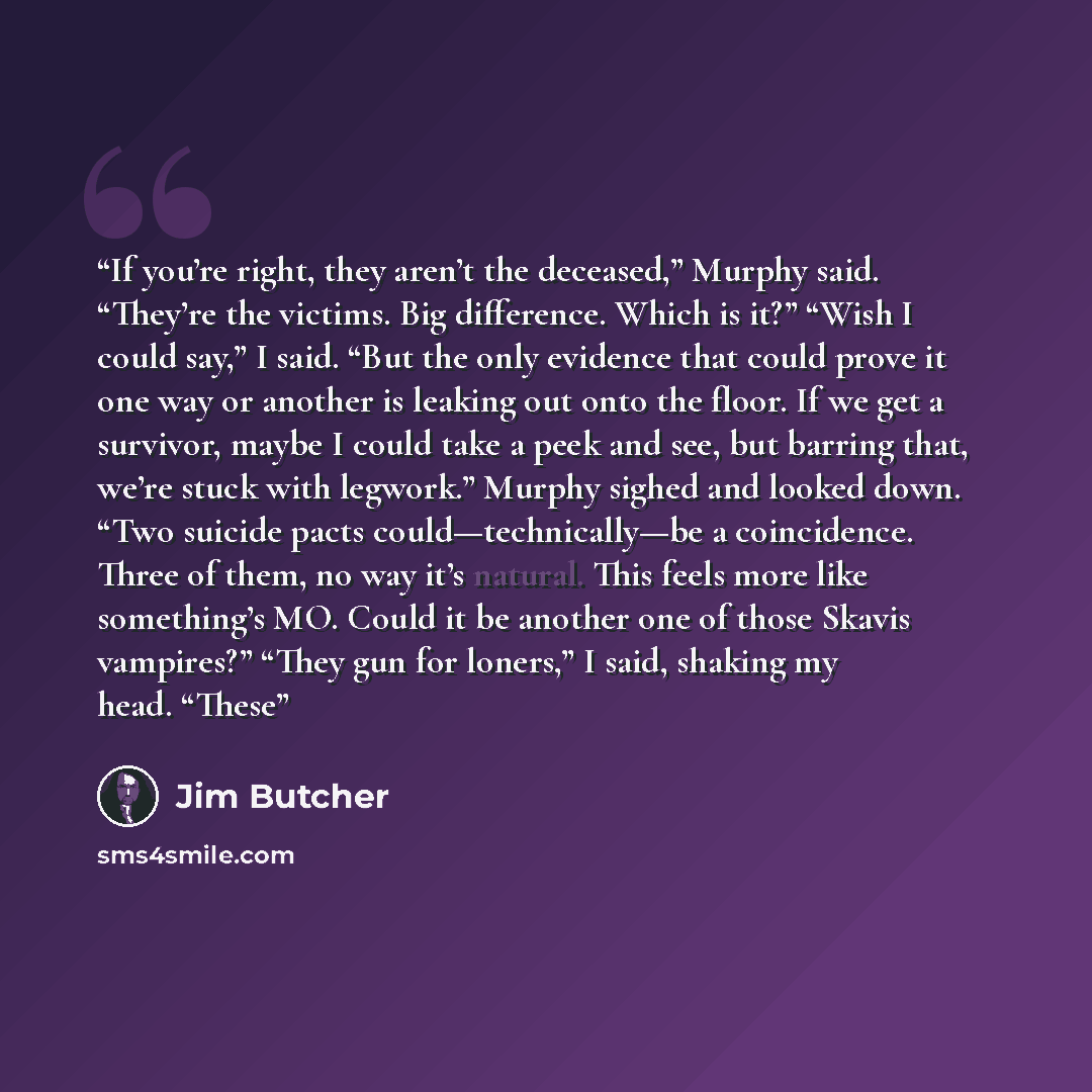 “If you’re right, they aren’t the deceased,” Murphy said. “They’re the victims. Big difference. Which is it?” “Wish I could say,” I said. “But the only evidence that could prove it one way or another is leaking out onto the floor. If we get a survivor, maybe I could take a peek and see, but barring…” quote by Jim Butcher