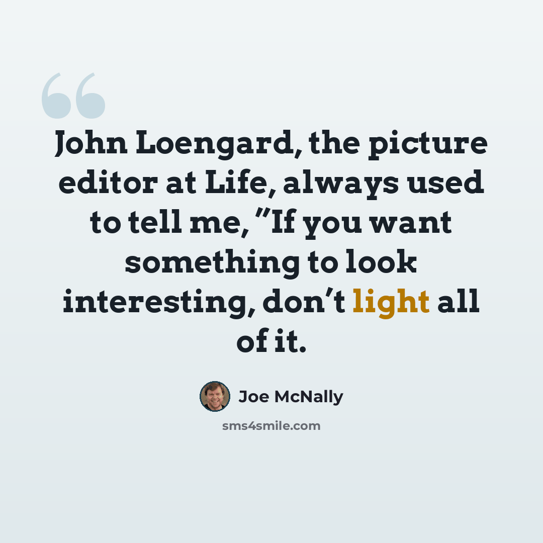 “John Loengard, the picture editor at Life, always used to tell me, ”If you want something to look interesting, don’t light all of it.” quote by Joe McNally