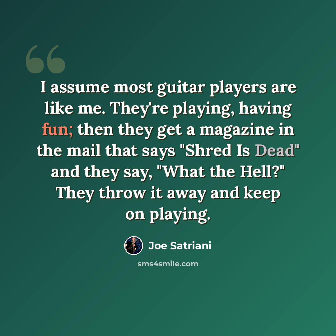“I assume most guitar players are like me. They're playing, having fun; then they get a magazine in the mail that says "Shred Is Dead" and they say, "What the Hell?" They throw it away and keep on playing.” quote by Joe Satriani