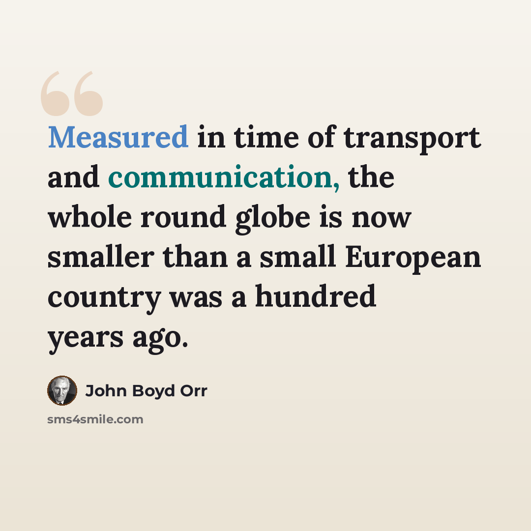 “Measured in time of transport and communication, the whole round globe is now smaller than a small European country was a hundred years ago.” quote by John Boyd Orr