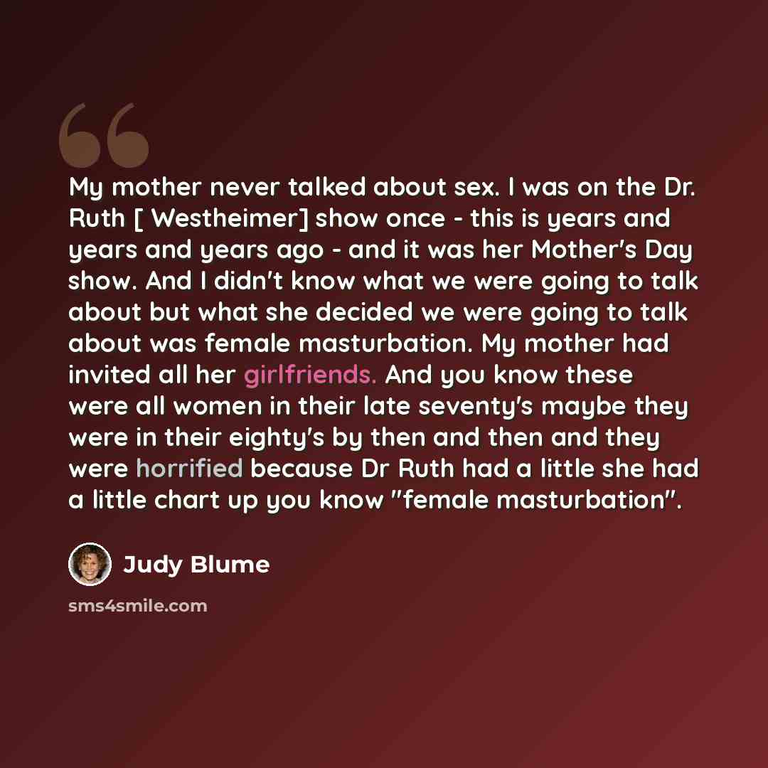 “My mother never talked about sex. I was on the Dr. Ruth [ Westheimer] show once - this is years and years and years ago - and it was her Mother's Day show. And I didn't know what we were going to talk about but what she decided we were going to talk about was female masturbation. My mother had…” quote by Judy Blume