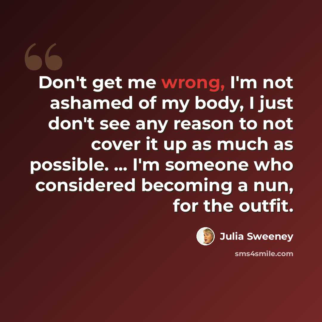“Don't get me wrong, I'm not ashamed of my body, I just don't see any reason to not cover it up as much as possible. ... I'm someone who considered becoming a nun, for the outfit.” quote by Julia Sweeney