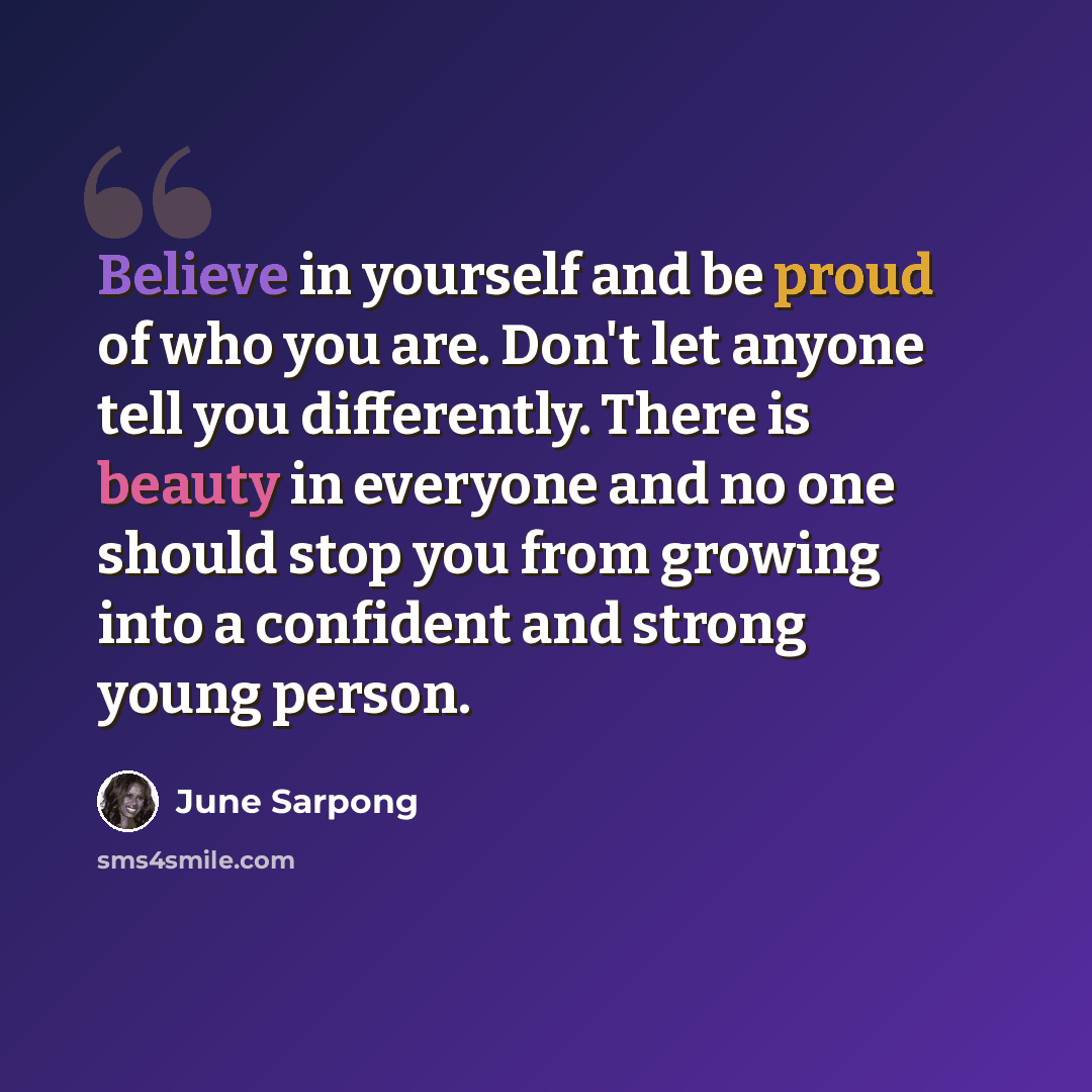 “Believe in yourself and be proud of who you are. Don't let anyone tell you differently. There is beauty in everyone and no one should stop you from growing into a confident and strong young person.” quote by June Sarpong