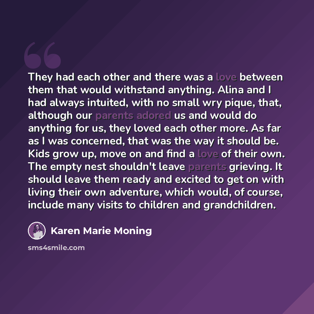 “They had each other and there was a love between them that would withstand anything. Alina and I had always intuited, with no small wry pique, that, although our parents adored us and would do anything for us, they loved each other more. As far as I was concerned, that was the way it should be…” quote by Karen Marie Moning