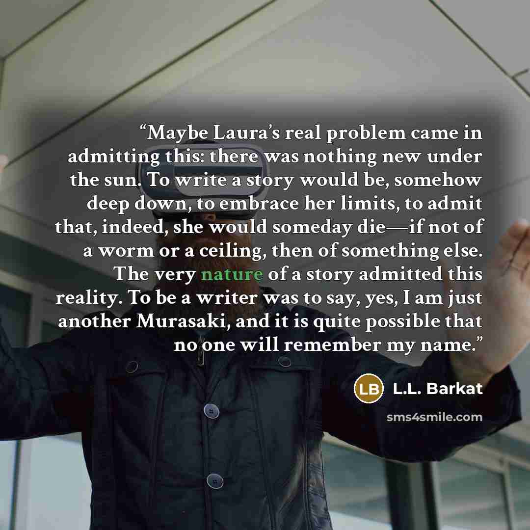 “Maybe Laura’s real problem came in admitting this: there was nothing new under the sun. To write a story would be, somehow deep down, to embrace her limits, to admit that, indeed, she would someday die—if not of a worm or a ceiling, then of something else. The very nature of a story admitted this…” quote by L.L. Barkat