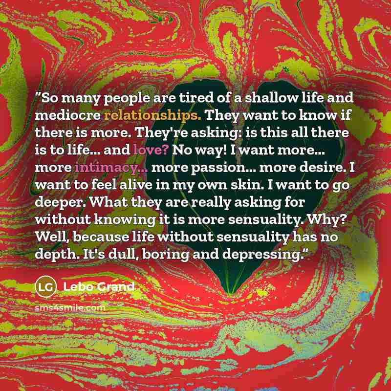 “So many people are tired of a shallow life and mediocre relationships. They want to know if there is more. They're asking: is this all there is to life... and love? No way! I want more... more intimacy... more passion... more desire. I want to feel alive in my own skin. I want to go deeper. What…” quote by Lebo Grand