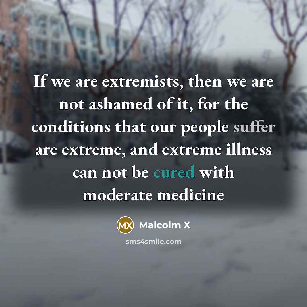 “If we are extremists, then we are not ashamed of it, for the conditions that our people suffer are extreme, and extreme illness can not be cured with moderate medicine” quote by Malcolm X