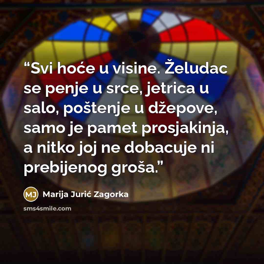 “Svi hoće u visine. Želudac se penje u srce, jetrica u salo, poštenje u džepove, samo je pamet prosjakinja, a nitko joj ne dobacuje ni prebijenog groša.” quote by Marija Jurić Zagorka