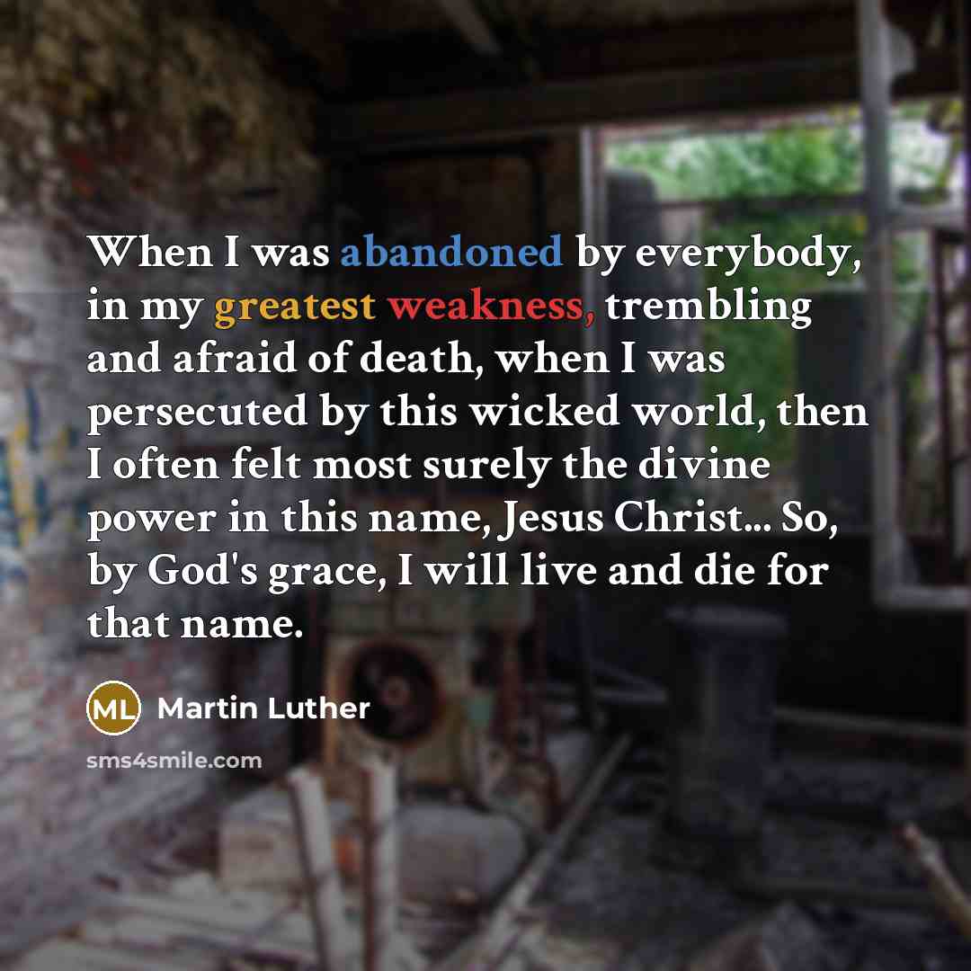 “When I was abandoned by everybody, in my greatest weakness, trembling and afraid of death, when I was persecuted by this wicked world, then I often felt most surely the divine power in this name, Jesus Christ... So, by God's grace, I will live and die for that name.” quote by Martin Luther