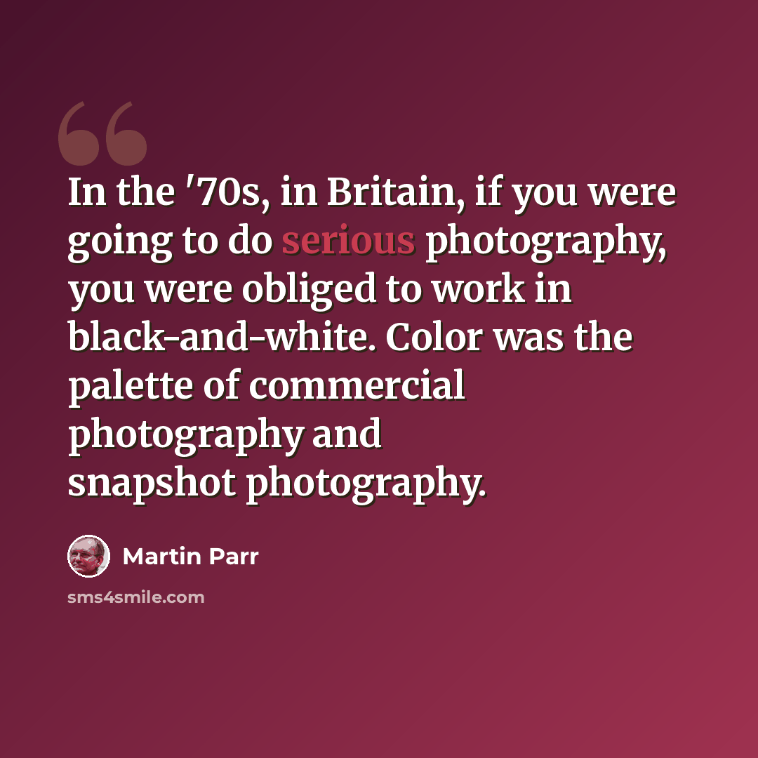 “In the '70s, in Britain, if you were going to do serious photography, you were obliged to work in black-and-white. Color was the palette of commercial photography and snapshot photography.” quote by Martin Parr
