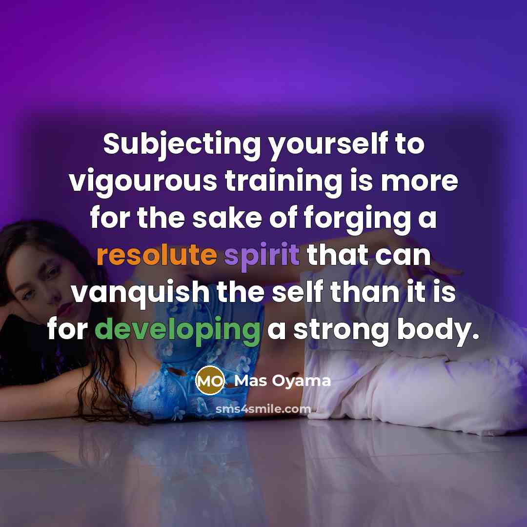 “Subjecting yourself to vigourous training is more for the sake of forging a resolute spirit that can vanquish the self than it is for developing a strong body.” quote by Mas Oyama