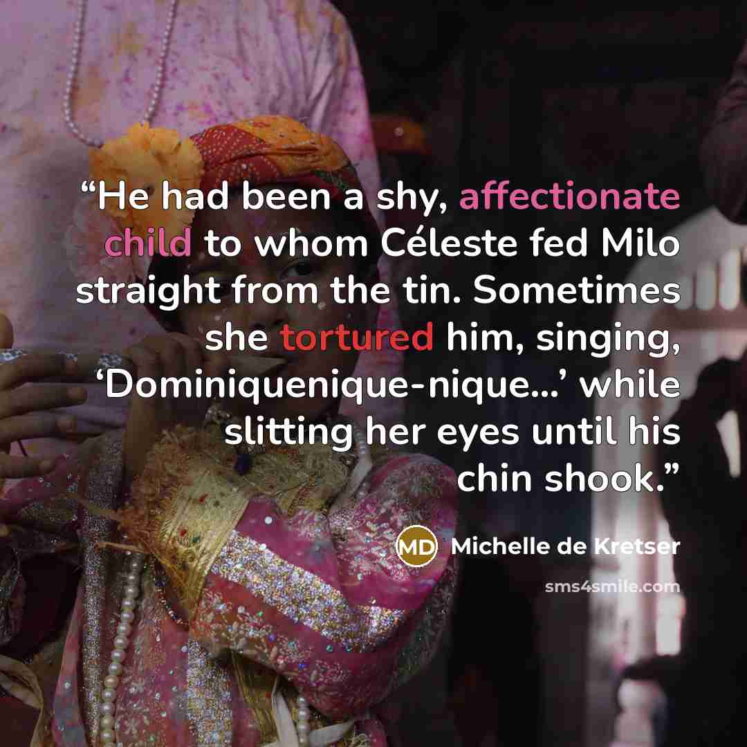 “He had been a shy, affectionate child to whom Céleste fed Milo straight from the tin. Sometimes she tortured him, singing, ‘Dominiquenique-nique…’ while slitting her eyes until his chin shook.” quote by Michelle de Kretser
