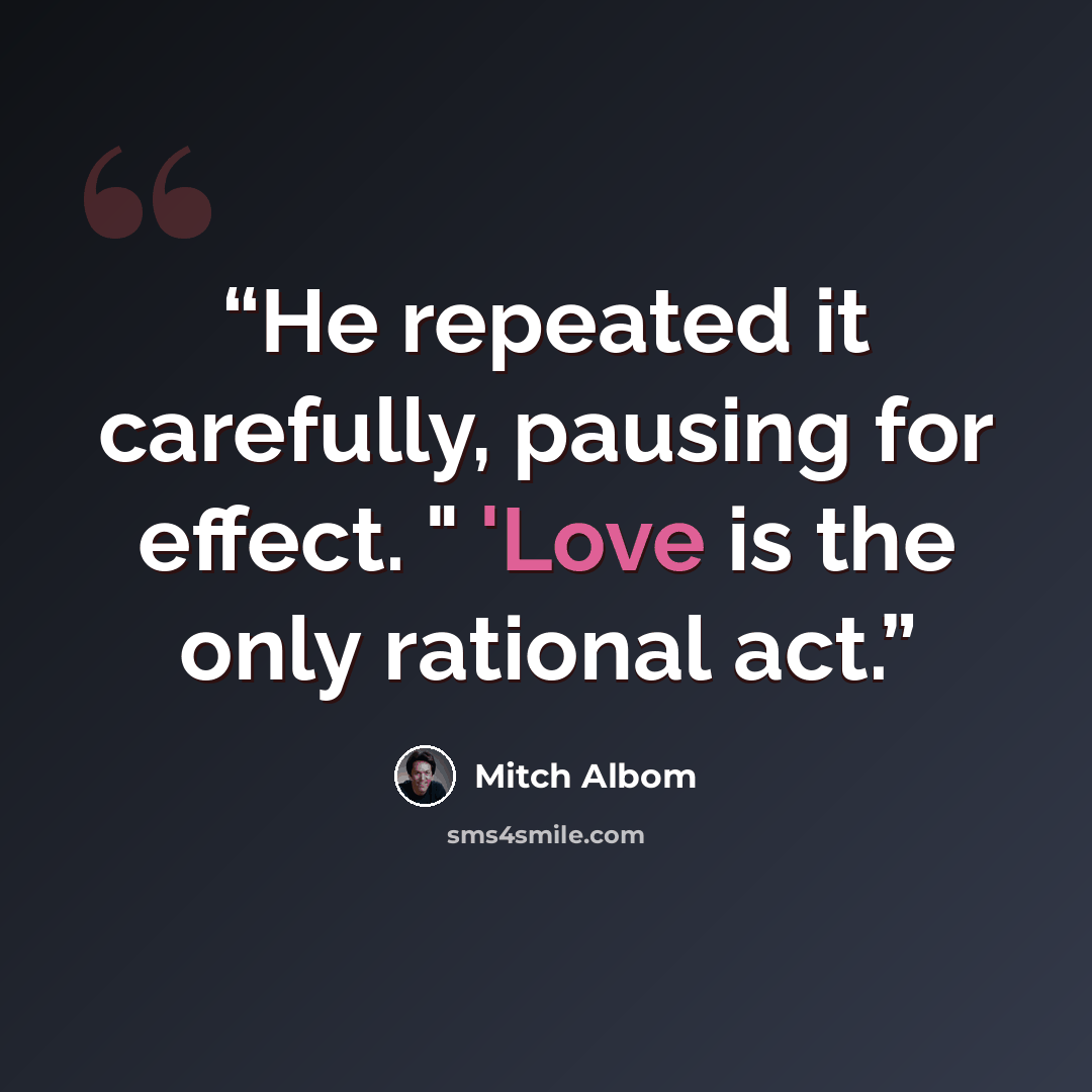 “He repeated it carefully, pausing for effect. " 'Love is the only rational act.” quote by Mitch Albom