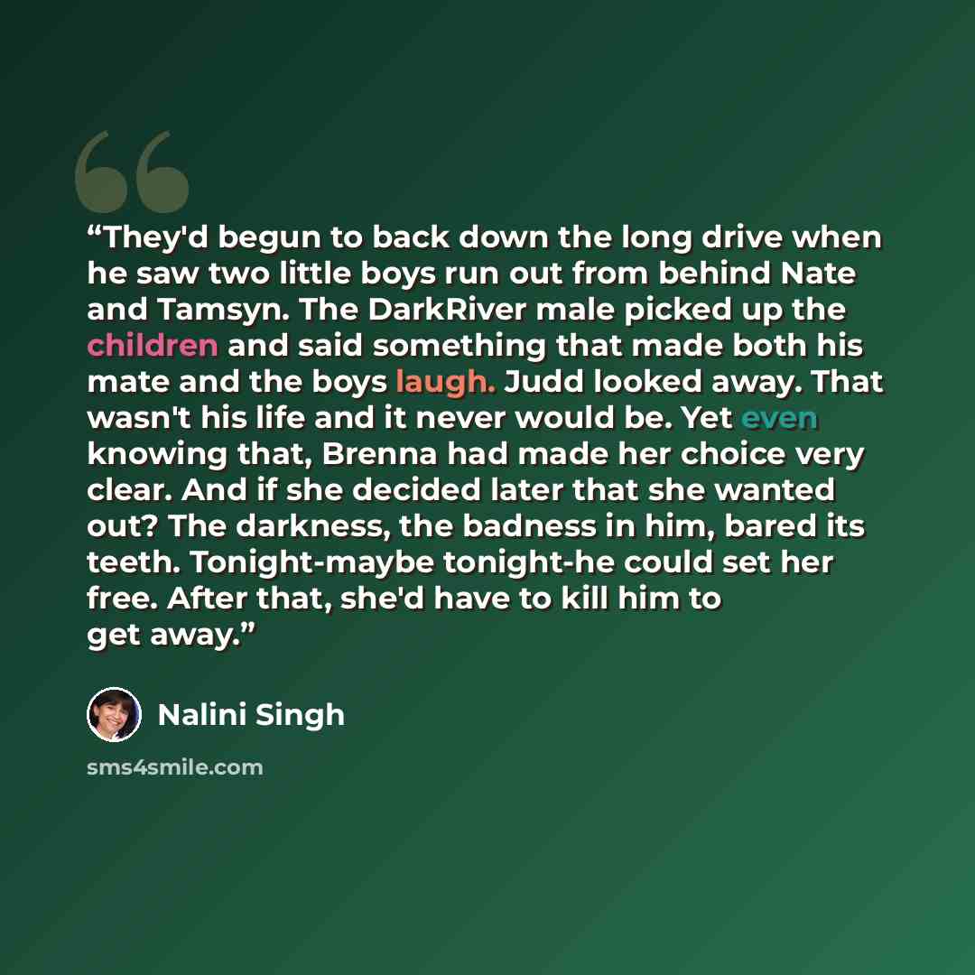 “They'd begun to back down the long drive when he saw two little boys run out from behind Nate and Tamsyn. The DarkRiver male picked up the children and said something that made both his mate and the boys laugh. Judd looked away. That wasn't his life and it never would be. Yet even knowing that…” quote by Nalini Singh