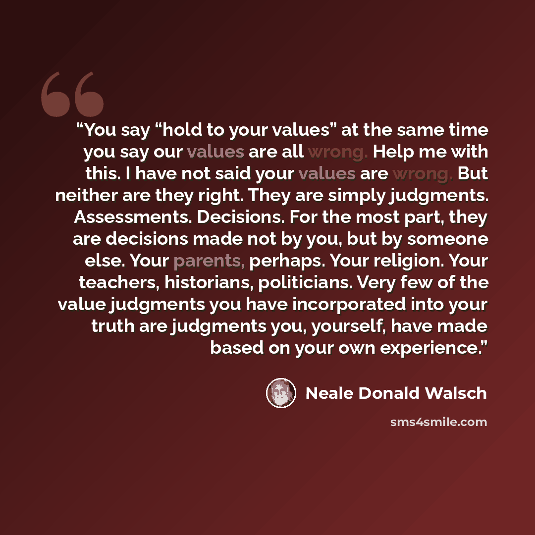 “You say “hold to your values” at the same time you say our values are all wrong. Help me with this. I have not said your values are wrong. But neither are they right. They are simply judgments. Assessments. Decisions. For the most part, they are decisions made not by you, but by someone else. Your…” quote by Neale Donald Walsch