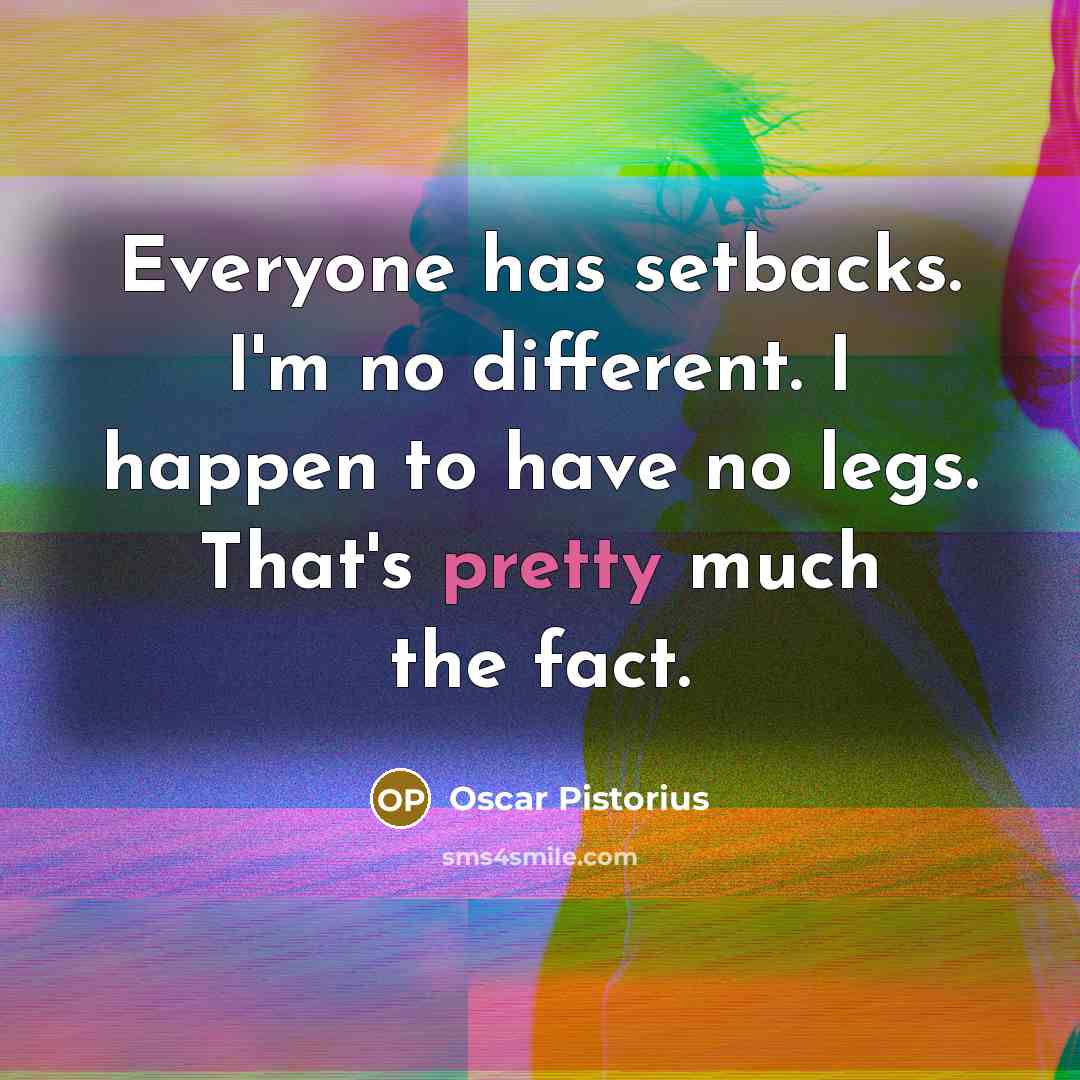 “Everyone has setbacks. I'm no different. I happen to have no legs. That's pretty much the fact.” quote by Oscar Pistorius