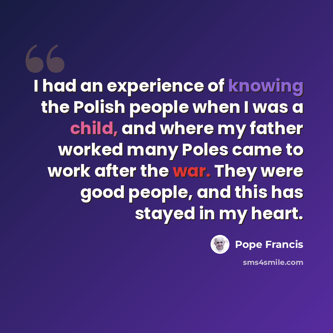 “I had an experience of knowing the Polish people when I was a child, and where my father worked many Poles came to work after the war. They were good people, and this has stayed in my heart.” quote by Pope Francis