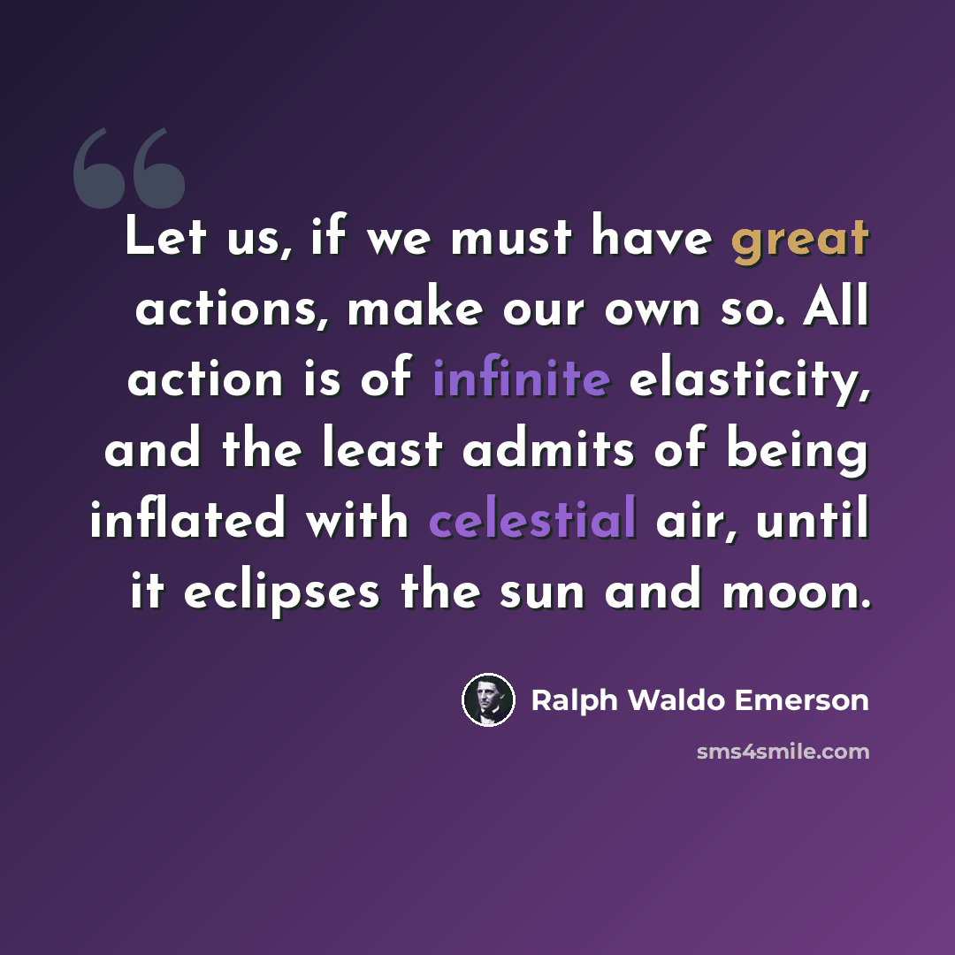 “Let us, if we must have great actions, make our own so. All action is of infinite elasticity, and the least admits of being inflated with celestial air, until it eclipses the sun and moon.” quote by Ralph Waldo Emerson