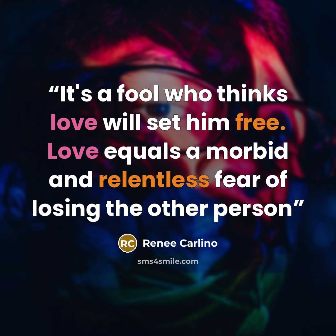 “It's a fool who thinks love will set him free. Love equals a morbid and relentless fear of losing the other person” quote by Renee Carlino
