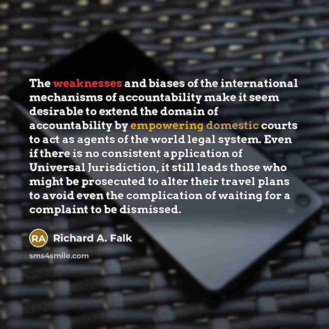 “The weaknesses and biases of the international mechanisms of accountability make it seem desirable to extend the domain of accountability by empowering domestic courts to act as agents of the world legal system. Even if there is no consistent application of Universal Jurisdiction, it still leads…” quote by Richard A. Falk