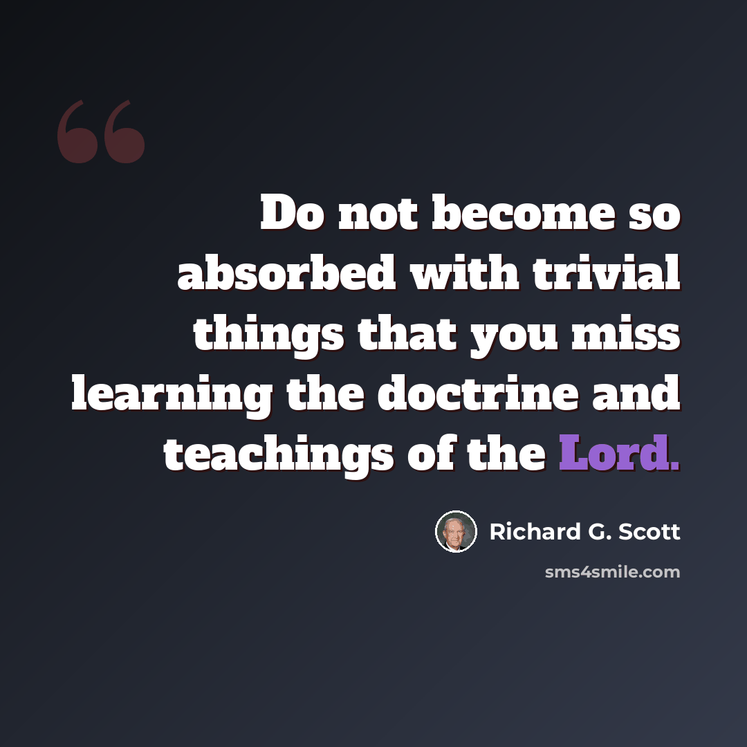 “Do not become so absorbed with trivial things that you miss learning the doctrine and teachings of the Lord.” quote by Richard G. Scott